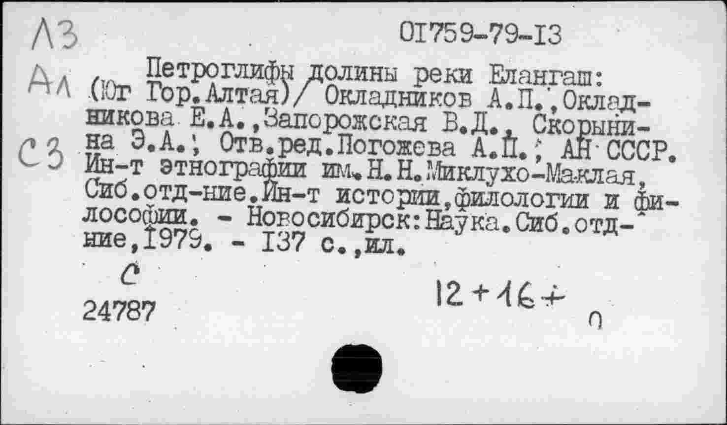 ﻿
01759-79-13
А л /та- Петроглифы долины реки Елангаш: (Юг Гор.Алтая)/ Окладников А.П.',Окладникова Е. А., Запорожская Б.Д., Скорыни-
а на Э.А.Отв.ред.Погожева А.П.; АН-СССР Ин-т этнографии ші*Я.Н.Миклухо-Маклая, Сиб.отд-ние.Ин-т истории,филологии и te лософии. - Новосибирск:Наука.Сиб.отд-" ние,Ї979. - 137 с.,ил.
24787
О